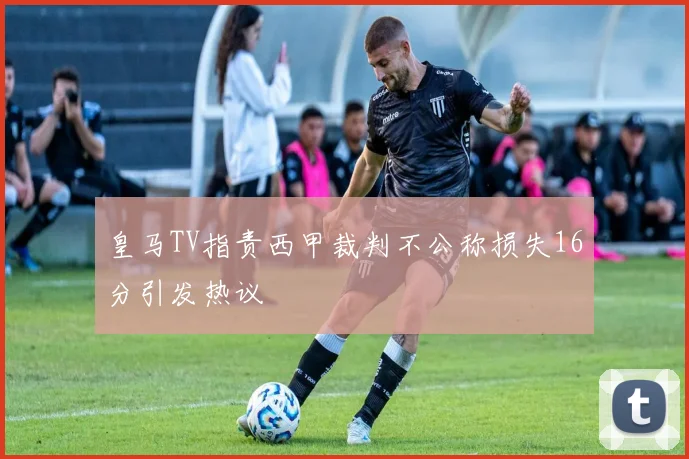 皇马TV指责西甲裁判不公称损失16分引发热议