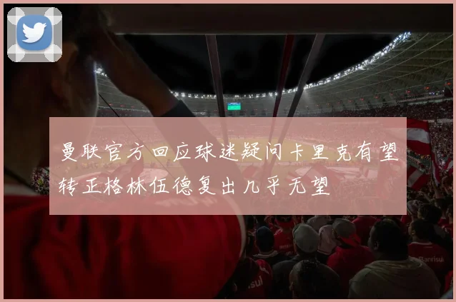 曼联官方回应球迷疑问卡里克有望转正格林伍德复出几乎无望