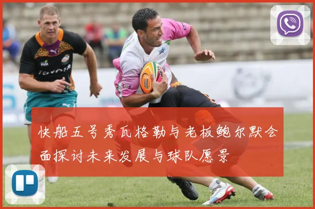 快船五号秀瓦格勒与老板鲍尔默会面探讨未来发展与球队愿景