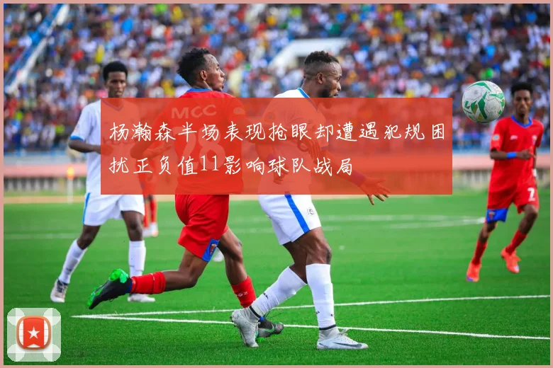 杨瀚森半场表现抢眼却遭遇犯规困扰正负值11影响球队战局