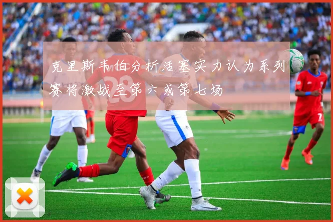 克里斯韦伯分析活塞实力认为系列赛将激战至第六或第七场