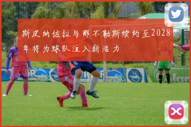 斯皮纳佐拉与那不勒斯续约至2028年将为球队注入新活力