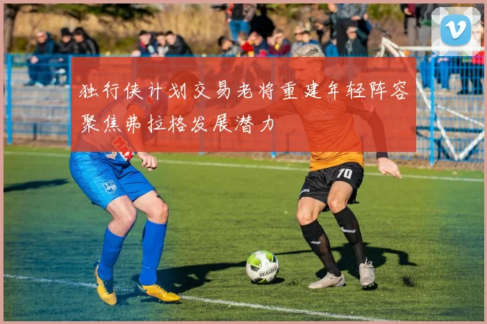 独行侠计划交易老将重建年轻阵容聚焦弗拉格发展潜力