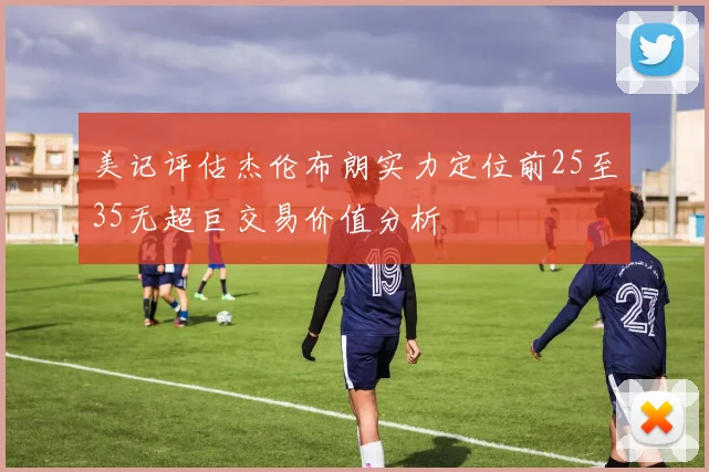 美记评估杰伦布朗实力定位前25至35无超巨交易价值分析