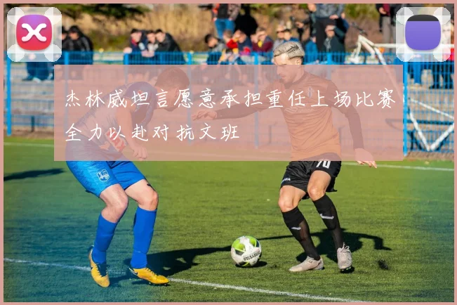 杰林威坦言愿意承担重任上场比赛全力以赴对抗文班