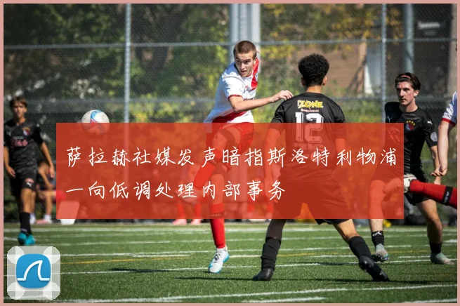 萨拉赫社媒发声暗指斯洛特利物浦一向低调处理内部事务