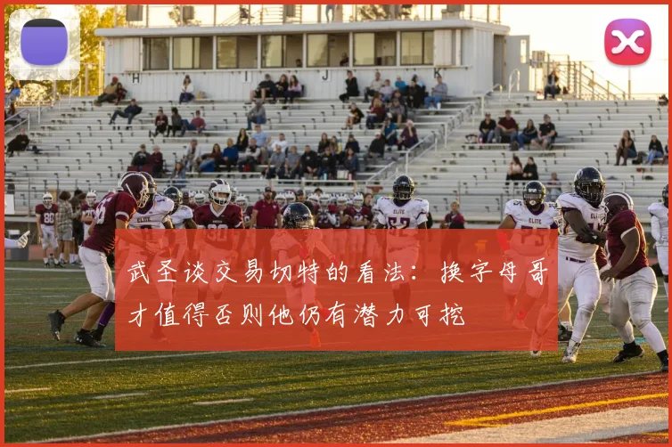 武圣谈交易切特的看法：换字母哥才值得否则他仍有潜力可挖