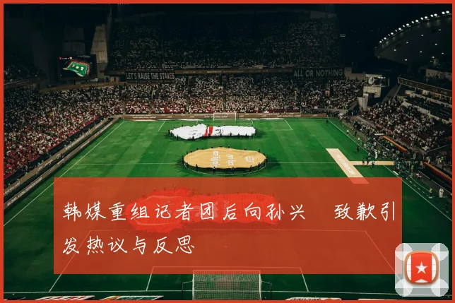 韩媒重组记者团后向孙兴慜致歉引发热议与反思