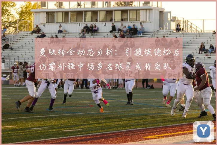 曼联转会动态分析：引援埃德松后仍需补强中场多名球员或将离队