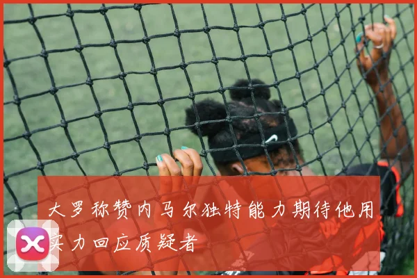 大罗称赞内马尔独特能力期待他用实力回应质疑者
