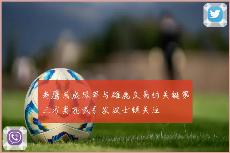 老鹰或成绿军与雄鹿交易的关键第三方奥孔武引发波士顿关注