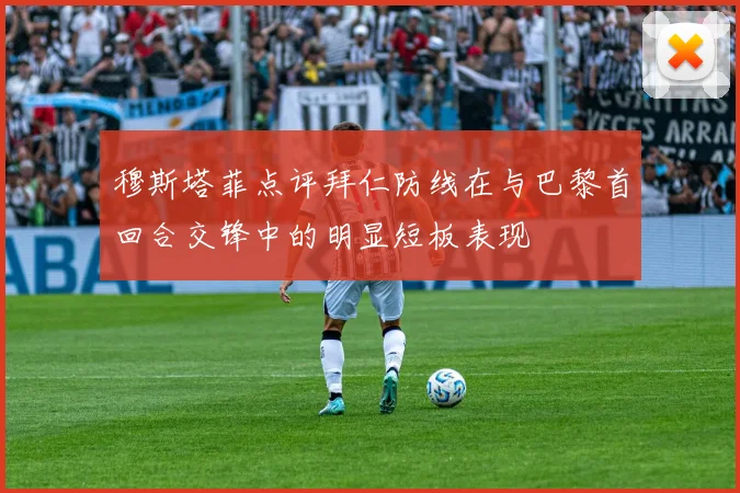 穆斯塔菲点评拜仁防线在与巴黎首回合交锋中的明显短板表现