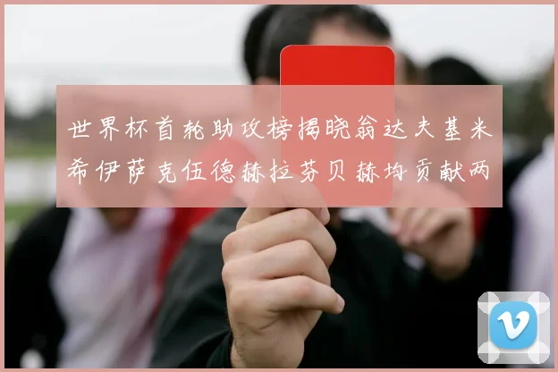 世界杯首轮助攻榜揭晓翁达夫基米希伊萨克伍德赫拉芬贝赫均贡献两次助攻