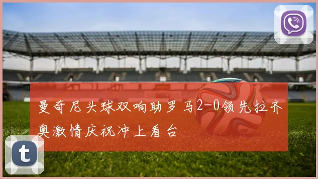 曼奇尼头球双响助罗马2-0领先拉齐奥激情庆祝冲上看台